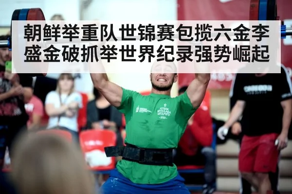 朝鲜举重队世锦赛包揽六金李盛金破抓举世界纪录强势崛起